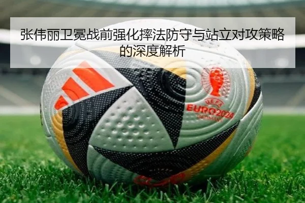 张伟丽卫冕战前强化摔法防守与站立对攻策略的深度解析